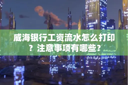 威海银行工资流水怎么打印?注意事项有哪些?