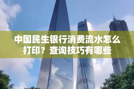 中国民生银行消费流水怎么打印?查询技巧有哪些