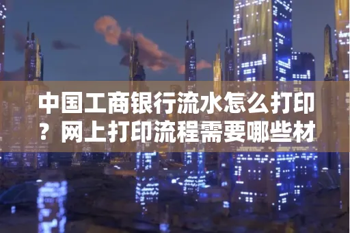 中国工商银行流水怎么打印?网上打印流程需要哪些材料?