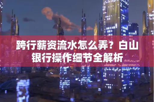 跨行薪资流水怎么弄?白山银行操作细节全解析