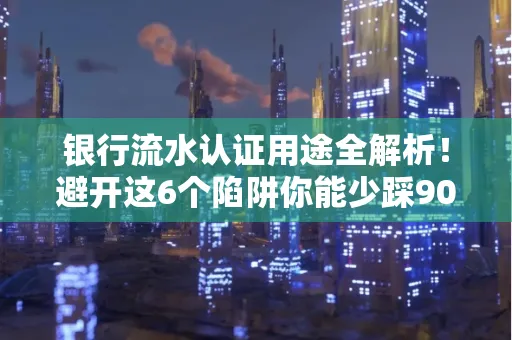 银行流水认证用途全解析!避开这6个陷阱你能少踩90%的坑