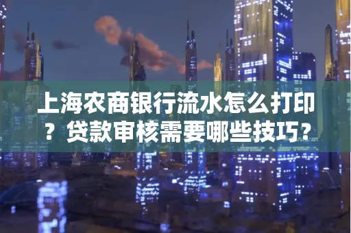 上海农商银行流水怎么打印?贷款审核需要哪些技巧?