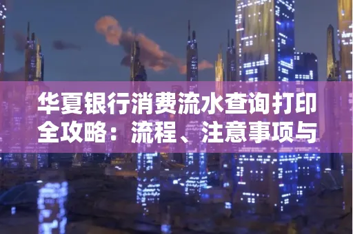 华夏银行消费流水查询打印全攻略:流程、注意事项与避坑指南